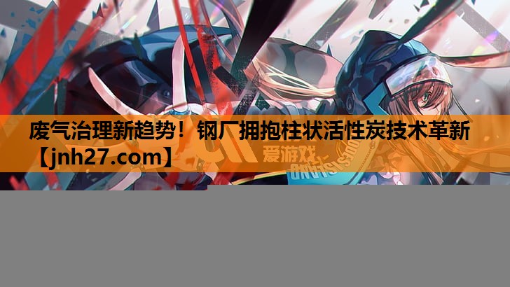 废气治理新趋势！钢厂拥抱柱状活性炭技术革新