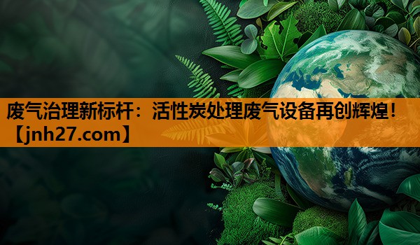 废气治理新标杆：活性炭处理废气设备再创辉煌！