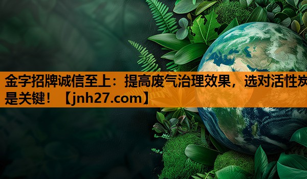 <strong>金字招牌诚信至上：提高废气治理效果，选对活性炭是关键！</strong>