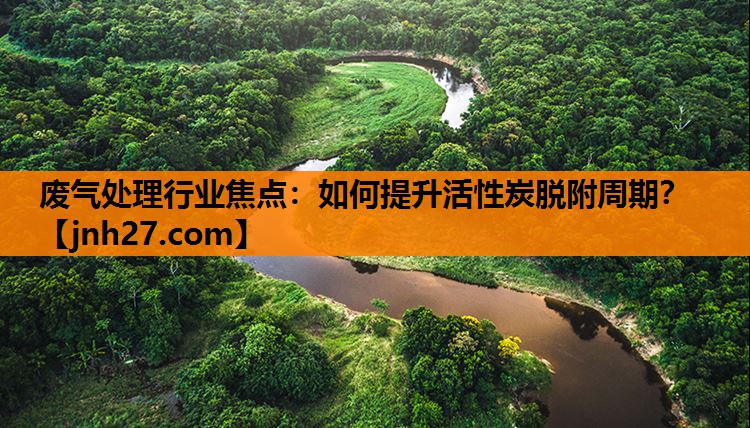 废气处理行业焦点：如何提升活性炭脱附周期？
