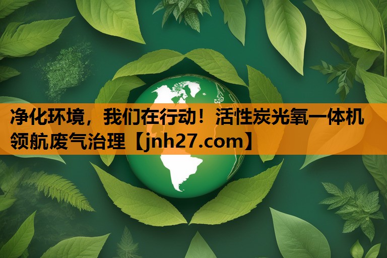 净化环境，我们在行动！活性炭光氧一体机领航废气治理